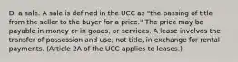 D. a sale. A sale is defined in the UCC as "the passing of title from the seller to the buyer for a price." The price may be payable in money or in goods, or services. A lease involves the transfer of possession and use, not title, in exchange for rental payments. (Article 2A of the UCC applies to leases.)