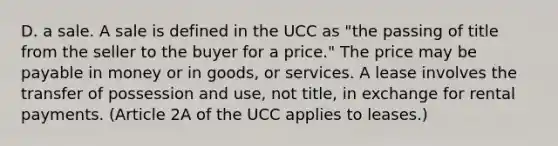 D. a sale. A sale is defined in the UCC as "the passing of title from the seller to the buyer for a price." The price may be payable in money or in goods, or services. A lease involves the transfer of possession and use, not title, in exchange for rental payments. (Article 2A of the UCC applies to leases.)