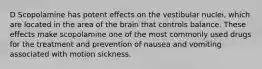 D Scopolamine has potent effects on the vestibular nuclei, which are located in the area of the brain that controls balance. These effects make scopolamine one of the most commonly used drugs for the treatment and prevention of nausea and vomiting associated with motion sickness.