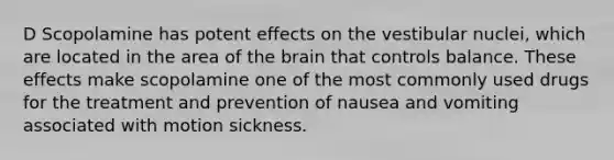 D Scopolamine has potent effects on the vestibular nuclei, which are located in the area of the brain that controls balance. These effects make scopolamine one of the most commonly used drugs for the treatment and prevention of nausea and vomiting associated with motion sickness.