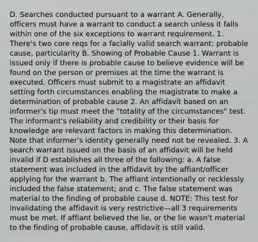 D. Searches conducted pursuant to a warrant A. Generally, officers must have a warrant to conduct a search unless it falls within one of the six exceptions to warrant requirement. 1. There's two core reqs for a facially valid search warrant: probable cause, particularity B. Showing of Probable Cause 1. Warrant is issued only if there is probable cause to believe evidence will be found on the person or premises at the time the warrant is executed. Officers must submit to a magistrate an affidavit setting forth circumstances enabling the magistrate to make a determination of probable cause 2. An affidavit based on an informer's tip must meet the "totality of the circumstances" test. The informant's reliability and credibility or their basis for knowledge are relevant factors in making this determination. Note that informer's identity generally need not be revealed. 3. A search warrant issued on the basis of an affidavit will be held invalid if D establishes all three of the following: a. A false statement was included in the affidavit by the affiant/officer applying for the warrant b. The affiant intentionally or recklessly included the false statement; and c. The false statement was material to the finding of probable cause d. NOTE: This test for invalidating the affidavit is very restrictive—all 3 requirements must be met. If affiant believed the lie, or the lie wasn't material to the finding of probable cause, affidavit is still valid.