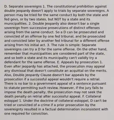 D. Separate sovereigns 1. The constitutional prohibition against double jeopardy doesn't apply to trials by separate sovereigns. A person may be tried for the same conduct by both the state and fed govs, or by two states, but NOT by a state and its municipalities. 2. Double Jeopardy also doesn't bar a single sovereign from successive prosecutions of distinct offenses arising from the same conduct. So a D can be prosecuted and convicted of an offense by one fed tribunal, and be prosecuted and convicted later by another fed tribunal for a different offense arising from his initial act. 3. The rule is simple: Separate sovereigns can try a D for the same offense. On the other hand, remember that municipalities are considered part of the state, and so both a state and its municipality can't validly try a defendant for the same offense. E. Appeals by prosecution 1. Even after jeopardy has attached, the prosecution may appeal any dismissal that doesn't constitute an acquittal on the merits. Also, Double Jeopardy Clause doesn't bar appeals by the prosecution if a successful appeal wouldn't require a retrial. There is no bar to a government appeal of a sentence pursuant to statute permitting such review. However, if the jury fails to impose the death penalty, the prosecution may not seek the death penalty on retrial after successful appeal. F. Collateral estoppel 1. Under the doctrine of collateral estoppel, D can't be tried or convicted of a crime if a prior prosecution by the sovereignty resulted in a factual determination inconsistent with one required for conviction.