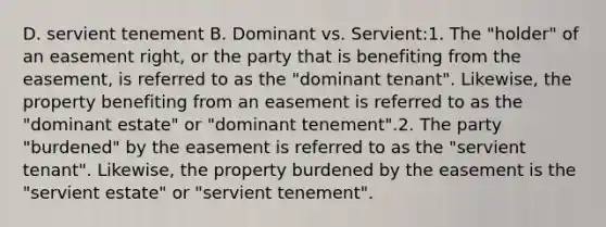 D. servient tenement B. Dominant vs. Servient:1. The "holder" of an easement right, or the party that is benefiting from the easement, is referred to as the "dominant tenant". Likewise, the property benefiting from an easement is referred to as the "dominant estate" or "dominant tenement".2. The party "burdened" by the easement is referred to as the "servient tenant". Likewise, the property burdened by the easement is the "servient estate" or "servient tenement".