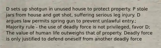 D sets up shotgun in unused house to protect property. P stole jars from house and got shot, suffering serious leg injury. D argues law permits spring gun to prevent unlawful entry.; Majority rule - the use of deadly force is not privileged, favor D; The value of human life outweighs that of property. Deadly force is only justified to defend oneself from another deadly force