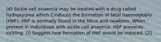 (d) Sickle cell anaemia may be treated with a drug called hydroxyurea which Cinduces the formation of fetal haemoglobin (HbF). HbF is normally found in the fetus and newborn. When present in individuals with sickle cell anaemia, HbF prevents sickling. (i) Suggest how formation of HbF would be induced. [2]