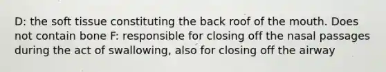 D: the soft tissue constituting the back roof of the mouth. Does not contain bone F: responsible for closing off the nasal passages during the act of swallowing, also for closing off the airway