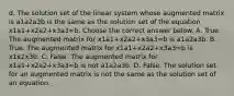 d. The solution set of the linear system whose augmented matrix is a1a2a3b is the same as the solution set of the equation x1a1+x2a2+x3a3=b. Choose the correct answer below. A. True. The augmented matrix for x1a1+x2a2+x3a3=b is a1a2a3b. B. True. The augmented matrix for x1a1+x2a2+x3a3=b is x1x2x3b. C. False. The augmented matrix for x1a1+x2a2+x3a3=b is not a1a2a3b. D. False. The solution set for an augmented matrix is not the same as the solution set of an equation.