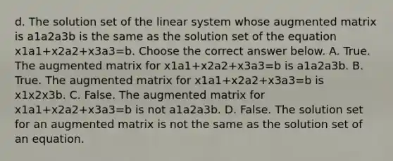 d. The solution set of the linear system whose augmented matrix is a1a2a3b is the same as the solution set of the equation x1a1+x2a2+x3a3=b. Choose the correct answer below. A. True. The augmented matrix for x1a1+x2a2+x3a3=b is a1a2a3b. B. True. The augmented matrix for x1a1+x2a2+x3a3=b is x1x2x3b. C. False. The augmented matrix for x1a1+x2a2+x3a3=b is not a1a2a3b. D. False. The solution set for an augmented matrix is not the same as the solution set of an equation.