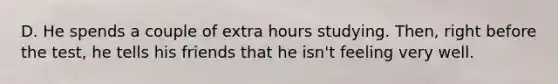 D. He spends a couple of extra hours studying. Then, right before the test, he tells his friends that he isn't feeling very well.