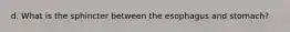 d. What is the sphincter between the esophagus and stomach?