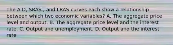 The A D, SRAS , and LRAS curves each show a relationship between which two economic variables? A. The aggregate price level and output. B. The aggregate price level and the interest rate. C. Output and unemployment. D. Output and the interest rate.