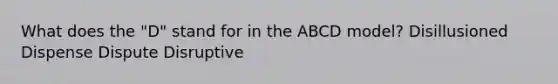 What does the "D" stand for in the ABCD model? Disillusioned Dispense Dispute Disruptive