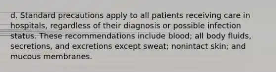 d. Standard precautions apply to all patients receiving care in hospitals, regardless of their diagnosis or possible infection status. These recommendations include blood; all body fluids, secretions, and excretions except sweat; nonintact skin; and mucous membranes.