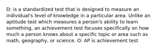 D: is a standardized test that is designed to measure an individual's level of knowledge in a particular area. Unlike an aptitude test which measures a person's ability to learn something, an achievement test focuses specifically on how much a person knows about a specific topic or area such as math, geography, or science. O: AP is achievement test