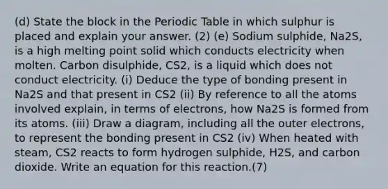 (d) State the block in the Periodic Table in which sulphur is placed and explain your answer. (2) (e) Sodium sulphide, Na2S, is a high melting point solid which conducts electricity when molten. Carbon disulphide, CS2, is a liquid which does not conduct electricity. (i) Deduce the type of bonding present in Na2S and that present in CS2 (ii) By reference to all the atoms involved explain, in terms of electrons, how Na2S is formed from its atoms. (iii) Draw a diagram, including all the outer electrons, to represent the bonding present in CS2 (iv) When heated with steam, CS2 reacts to form hydrogen sulphide, H2S, and carbon dioxide. Write an equation for this reaction.(7)