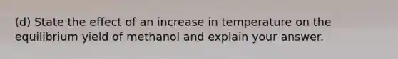 (d) State the effect of an increase in temperature on the equilibrium yield of methanol and explain your answer.