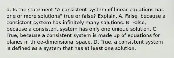 d. Is the statement​ "A consistent system of <a href='https://www.questionai.com/knowledge/kyDROVbHRn-linear-equations' class='anchor-knowledge'>linear equations</a> has one or more​ solutions" true or​ false? Explain. A. ​False, because a consistent system has infinitely many solutions. B. ​False, because a consistent system has only one unique solution. C. ​True, because a consistent system is made up of equations for planes in​ three-dimensional space. D. ​True, a consistent system is defined as a system that has at least one solution.