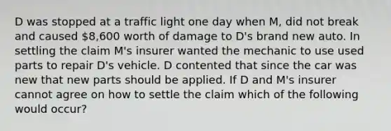 D was stopped at a traffic light one day when M, did not break and caused 8,600 worth of damage to D's brand new auto. In settling the claim M's insurer wanted the mechanic to use used parts to repair D's vehicle. D contented that since the car was new that new parts should be applied. If D and M's insurer cannot agree on how to settle the claim which of the following would occur?