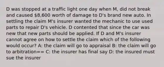 D was stopped at a traffic light one day when M, did not break and caused 8,600 worth of damage to D's brand new auto. In settling the claim M's insurer wanted the mechanic to use used parts to repair D's vehicle. D contented that since the car was new that new parts should be applied. If D and M's insurer cannot agree on how to settle the claim which of the following would occur? A: the claim will go to appraisal B: the claim will go to arbitration== C: the insurer has final say D: the insured must sue the insurer