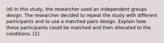 (d) In this study, the researcher used an independent groups design. The researcher decided to repeat the study with different participants and to use a matched pairs design. Explain how these participants could be matched and then allocated to the conditions. [2]