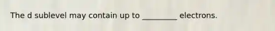 The d sublevel may contain up to _________ electrons.