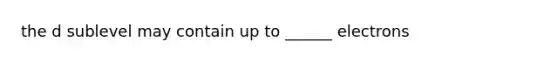 the d sublevel may contain up to ______ electrons