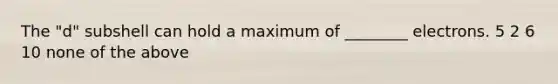 The "d" subshell can hold a maximum of ________ electrons. 5 2 6 10 none of the above