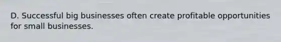 D. Successful big businesses often create profitable opportunities for small businesses.