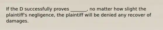 If the D successfully proves _______, no matter how slight the plaintiff's negligence, the plaintiff will be denied any recover of damages.