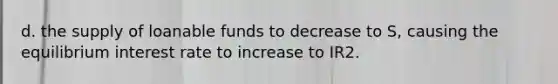 d. the supply of loanable funds to decrease to S, causing the equilibrium interest rate to increase to IR2.