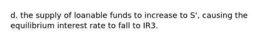 d. the supply of loanable funds to increase to S', causing the equilibrium interest rate to fall to IR3.