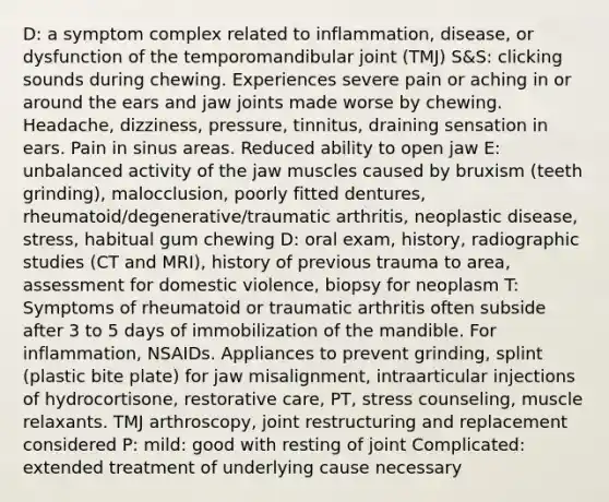 D: a symptom complex related to inflammation, disease, or dysfunction of the temporomandibular joint (TMJ) S&S: clicking sounds during chewing. Experiences severe pain or aching in or around the ears and jaw joints made worse by chewing. Headache, dizziness, pressure, tinnitus, draining sensation in ears. Pain in sinus areas. Reduced ability to open jaw E: unbalanced activity of the jaw muscles caused by bruxism (teeth grinding), malocclusion, poorly fitted dentures, rheumatoid/degenerative/traumatic arthritis, neoplastic disease, stress, habitual gum chewing D: oral exam, history, radiographic studies (CT and MRI), history of previous trauma to area, assessment for domestic violence, biopsy for neoplasm T: Symptoms of rheumatoid or traumatic arthritis often subside after 3 to 5 days of immobilization of the mandible. For inflammation, NSAIDs. Appliances to prevent grinding, splint (plastic bite plate) for jaw misalignment, intraarticular injections of hydrocortisone, restorative care, PT, stress counseling, muscle relaxants. TMJ arthroscopy, joint restructuring and replacement considered P: mild: good with resting of joint Complicated: extended treatment of underlying cause necessary