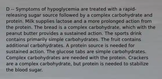 D -- Symptoms of hypoglycemia are treated with a rapid-releasing sugar source followed by a complex carbohydrate and protein. Milk supplies lactose and a more prolonged action from the protein. The bread is a complex carbohydrate, which with the peanut butter provides a sustained action. The sports drink contains primarily simple carbohydrates. The fruit contains additional carbohydrates. A protein source is needed for sustained action. The glucose tabs are simple carbohydrates. Complex carbohydrates are needed with the protein. Crackers are a complex carbohydrate, but protein is needed to stabilize the blood sugar.