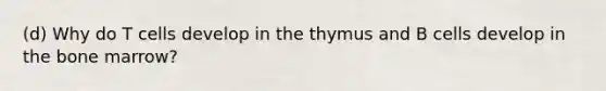 (d) Why do T cells develop in the thymus and B cells develop in the bone marrow?