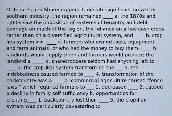 D. Tenants and Sharecroppers 1. despite significant growth in southern industry, the region remained ____ a. the 1870s and 1880s saw the imposition of systems of tenantry and debt peonage on much of the region, the reliance on a few cash crops rather than on a diversified agricultural system, and ____ b. crop-lien system >> i____ a. farmers who owned tools, equipment, and farm animals--or who had the money to buy them--____ b. landlords would supply them and farmers would promise the landlord a _____ c. sharecroppers seldom had anything left to ____ 3. the crop-lien system transformed the ___ a. the indebtedness caused farmed to ____ 4. transformation of the backcountry was a ____ a. commercial agriculture caused "fence laws," which required farmers to ___ 1. decreased ____ 2. caused a decline in family self-sufficiency b. opportunities for profiting____ 1. backcountry lost their ____ 5. the crop-lien system was particularly devastating to ___