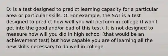 D: is a test designed to predict learning capacity for a particular area or particular skills. O: For example, the SAT is a test designed to predict how well you will perform in college (I won't get into the good and/or bad of this test). It is not designed to measure how will you did in high school (that would be an achievement test) but how capable you are of learning all the new skills necessary to do well in college.