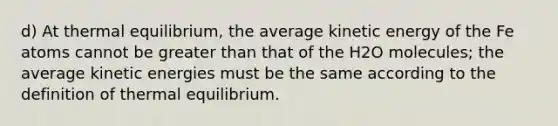 d) At thermal equilibrium, the average kinetic energy of the Fe atoms cannot be greater than that of the H2O molecules; the average kinetic energies must be the same according to the definition of thermal equilibrium.