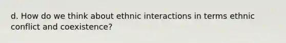 d. How do we think about ethnic interactions in terms ethnic conflict and coexistence?