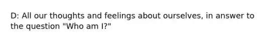 D: All our thoughts and feelings about ourselves, in answer to the question "Who am I?"