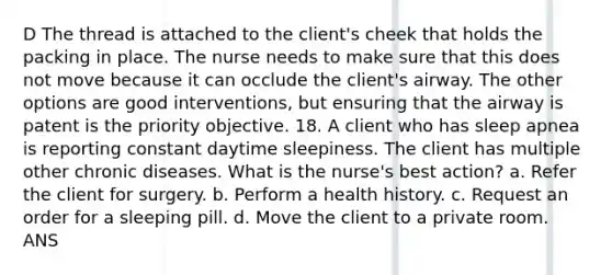 D The thread is attached to the client's cheek that holds the packing in place. The nurse needs to make sure that this does not move because it can occlude the client's airway. The other options are good interventions, but ensuring that the airway is patent is the priority objective. 18. A client who has sleep apnea is reporting constant daytime sleepiness. The client has multiple other chronic diseases. What is the nurse's best action? a. Refer the client for surgery. b. Perform a health history. c. Request an order for a sleeping pill. d. Move the client to a private room. ANS