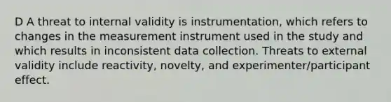 D A threat to internal validity is instrumentation, which refers to changes in the measurement instrument used in the study and which results in inconsistent data collection. Threats to external validity include reactivity, novelty, and experimenter/participant effect.