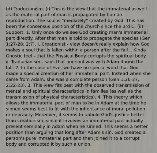 (d) Traducianism. (i) This is the view that the immaterial as well as the material part of man is propagated by human reproduction. The soul is "mediately" created by God. This has been the consensus position of the church since the 3rd C. (ii) Support. 1. Only once do we see God creating man's immaterial part directly. After that man is told to propagate the species (Gen 1:27-28; 2:7). i. Creationist - view doesn't really explain how God makes a soul that is fallen within a person after the fall... Kinda Gnostic feel - that the Physical Body corrupts the spiritual body. ii. Traducianism - says that our soul was with Adam during the fall. 2. In the case of Eve, we have no special word that God made a special creation of her immaterial part. Instead when she came from Adam, she was a complete person (Gen 1:26-27; 2:22-23). 3. This view fits best with the observed transmission of mental and spiritual characteristics in families (as well as the transmission of physical characteristics). 4. This theory which allows the immaterial part of man to be in Adam at the time he sinned seems best to fit with the inheritance of moral pollution or depravity. Moreover, it seems to uphold God's justice better than creationism, since it involves an immaterial part actually present seminally in Adam when he sinned. This seems a better position than arguing that long after Adam's sin, God created a person's pure immaterial part and then joined it to a corrupt body and corrupted it by such a union.