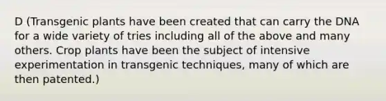 D (Transgenic plants have been created that can carry the DNA for a wide variety of tries including all of the above and many others. Crop plants have been the subject of intensive experimentation in transgenic techniques, many of which are then patented.)