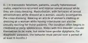 D. ( In transvestic fetishism, patients, usually heterosexual males, experience recurrent and intense sexual arousal while they are cross-dressing. Masturbation, with fantasies of sexual attractiveness while dressed as a woman, usually accompanies the cross-dressing. Wearing an article of women's clothing or dressing as a woman while having intercourse can also be sexually exciting for these patients. The condition often begins in childhood or early adolescence. Males with this disorder consider themselves to be male, but some have gender dysphoria. For diagnostic purposes, the behavior must persist over a period of at least 6 months.)