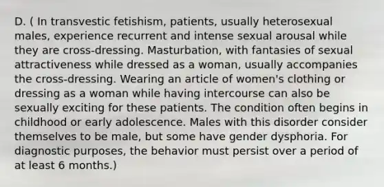 D. ( In transvestic fetishism, patients, usually heterosexual males, experience recurrent and intense sexual arousal while they are cross-dressing. Masturbation, with fantasies of sexual attractiveness while dressed as a woman, usually accompanies the cross-dressing. Wearing an article of women's clothing or dressing as a woman while having intercourse can also be sexually exciting for these patients. The condition often begins in childhood or early adolescence. Males with this disorder consider themselves to be male, but some have gender dysphoria. For diagnostic purposes, the behavior must persist over a period of at least 6 months.)