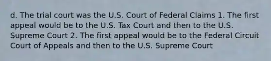 d. The trial court was the U.S. Court of Federal Claims 1. The first appeal would be to the U.S. Tax Court and then to the U.S. Supreme Court 2. The first appeal would be to the Federal Circuit Court of Appeals and then to the U.S. Supreme Court