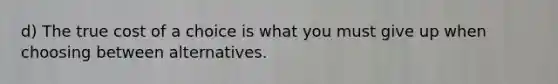 d) The true cost of a choice is what you must give up when choosing between alternatives.