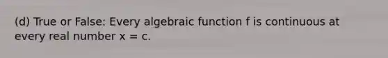 (d) True or False: Every algebraic function f is continuous at every real number x = c.