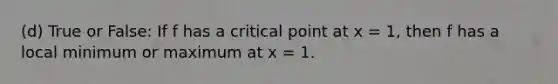 (d) True or False: If f has a critical point at x = 1, then f has a local minimum or maximum at x = 1.