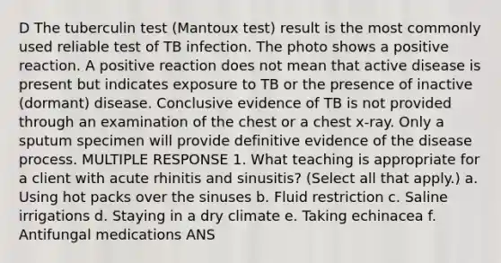 D The tuberculin test (Mantoux test) result is the most commonly used reliable test of TB infection. The photo shows a positive reaction. A positive reaction does not mean that active disease is present but indicates exposure to TB or the presence of inactive (dormant) disease. Conclusive evidence of TB is not provided through an examination of the chest or a chest x-ray. Only a sputum specimen will provide definitive evidence of the disease process. MULTIPLE RESPONSE 1. What teaching is appropriate for a client with acute rhinitis and sinusitis? (Select all that apply.) a. Using hot packs over the sinuses b. Fluid restriction c. Saline irrigations d. Staying in a dry climate e. Taking echinacea f. Antifungal medications ANS